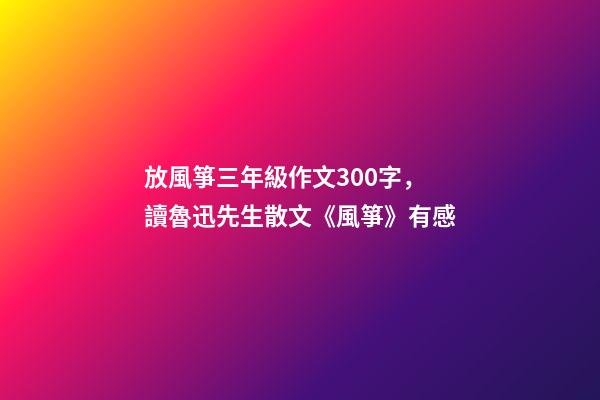 放風箏三年級作文300字，讀魯迅先生散文《風箏》有感-第1張-觀點-玄機派