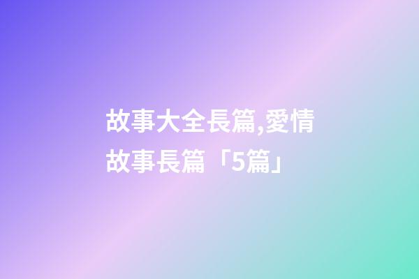 故事大全長篇,愛情故事長篇「5篇」-第1張-觀點-玄機派