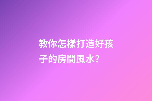 教你怎樣打造好孩子的房間風水？