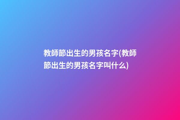 教師節出生的男孩名字(教師節出生的男孩名字叫什么)