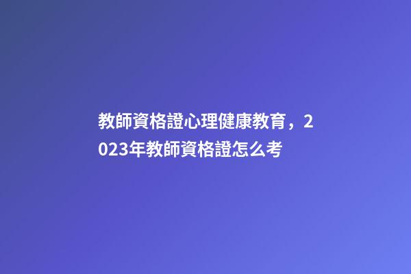 教師資格證心理健康教育，2023年教師資格證怎么考-第1張-觀點-玄機派