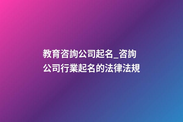 教育咨詢公司起名_咨詢公司行業起名的法律法規-第1張-公司起名-玄機派