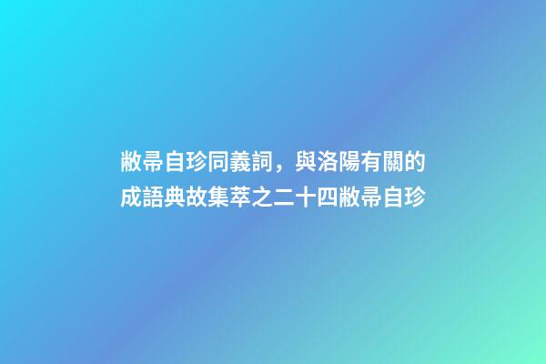 敝帚自珍同義詞，與洛陽有關的成語典故集萃之二十四敝帚自珍-第1張-觀點-玄機派