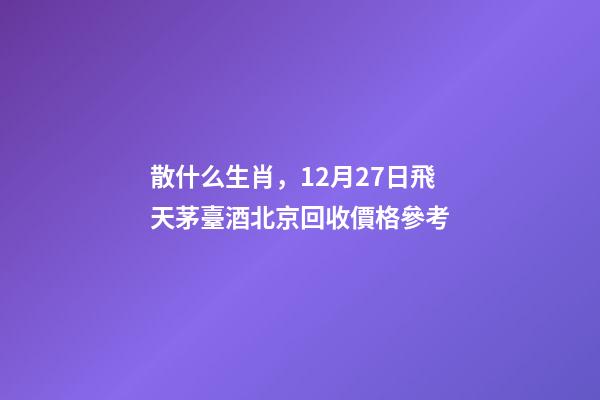 散什么生肖，12月27日飛天茅臺酒北京回收價格參考-第1張-觀點-玄機派
