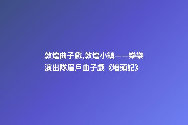 敦煌曲子戲,敦煌小鎮——樂樂演出隊眉戶曲子戲《墻頭記》-第1張-觀點-玄機派