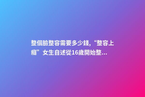 整個臉整容需要多少錢,“整容上癮”女生自述從16歲開始整容-第1張-觀點-玄機派