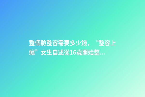 整個臉整容需要多少錢，“整容上癮”女生自述從16歲開始整容-第1張-觀點-玄機派