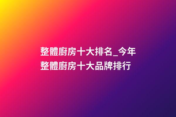 整體廚房十大排名_今年整體廚房十大品牌排行-第1張-商標起名-玄機派
