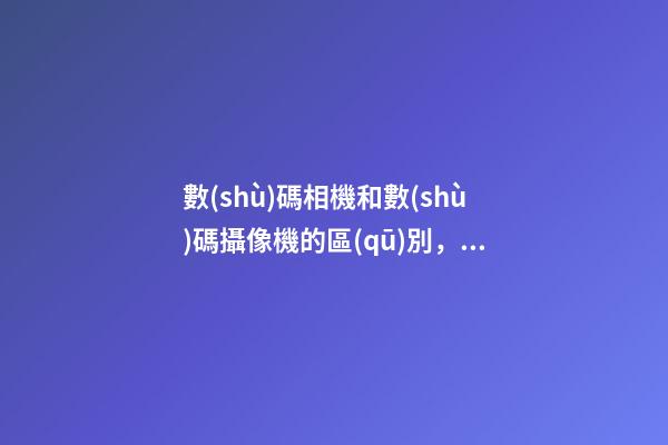數(shù)碼相機和數(shù)碼攝像機的區(qū)別，手機鏡頭跟單反有何區(qū)別-第1張-觀點-玄機派
