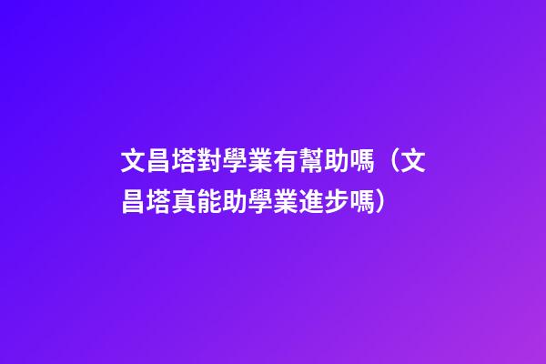 文昌塔對學業有幫助嗎（文昌塔真能助學業進步嗎）