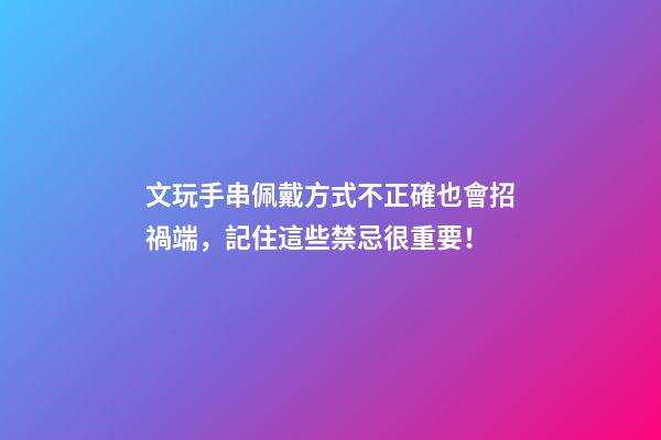 文玩手串佩戴方式不正確也會招禍端，記住這些禁忌很重要！
