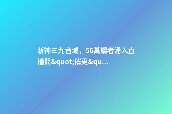 斬神三九音域，56萬讀者涌入直播間&quot;催更&quot;番茄小說作者-第1張-觀點-玄機派