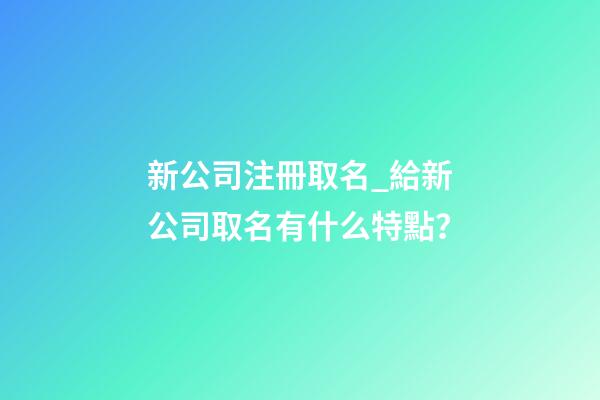 新公司注冊取名_給新公司取名有什么特點？