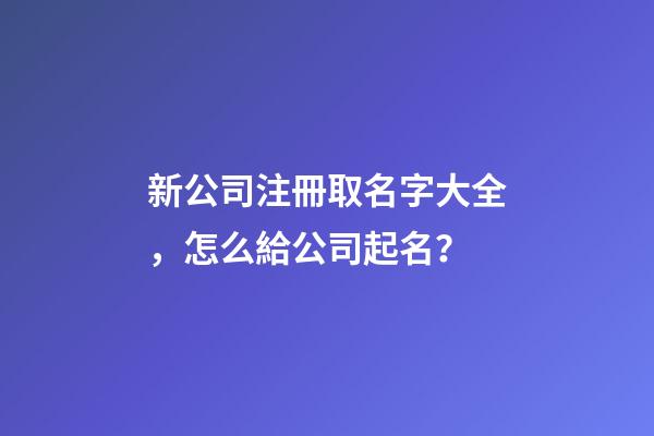 新公司注冊取名字大全，怎么給公司起名？