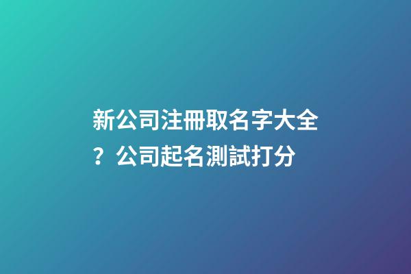 新公司注冊取名字大全？公司起名測試打分