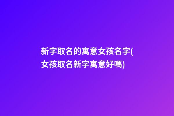 新字取名的寓意女孩名字(女孩取名新字寓意好嗎)