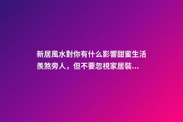 新居風水對你有什么影響甜蜜生活羨煞旁人，但不要忽視家居裝修風