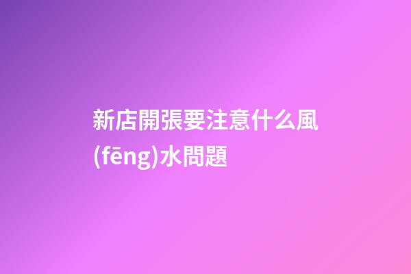 新店開張要注意什么風(fēng)水問題