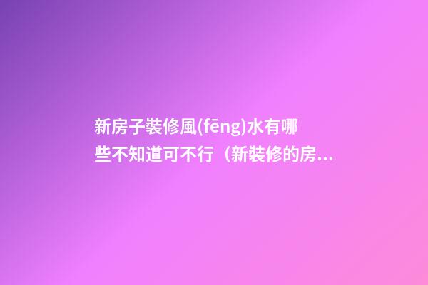 新房子裝修風(fēng)水有哪些不知道可不行（新裝修的房子注意什么風(fēng)水）
