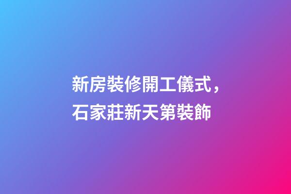 新房裝修開工儀式，石家莊新天第裝飾-第1張-觀點-玄機派