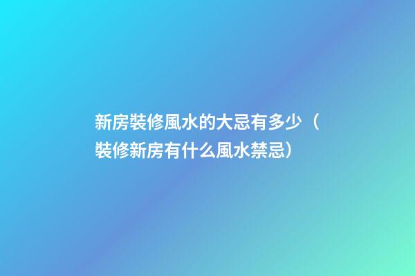 新房裝修風水的大忌有多少（裝修新房有什么風水禁忌）