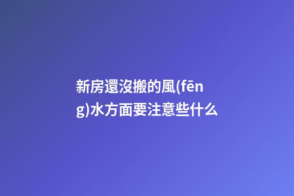 新房還沒搬的風(fēng)水方面要注意些什么