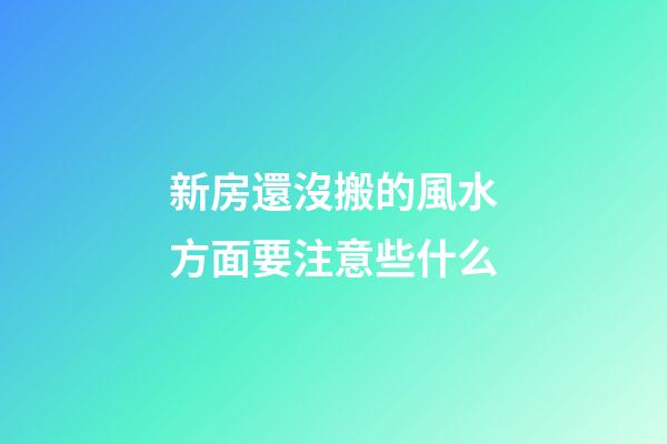 新房還沒搬的風水方面要注意些什么