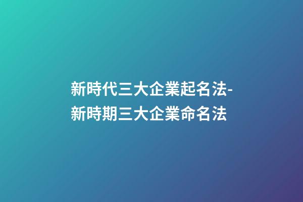 新時代三大企業起名法-新時期三大企業命名法-第1張-公司起名-玄機派