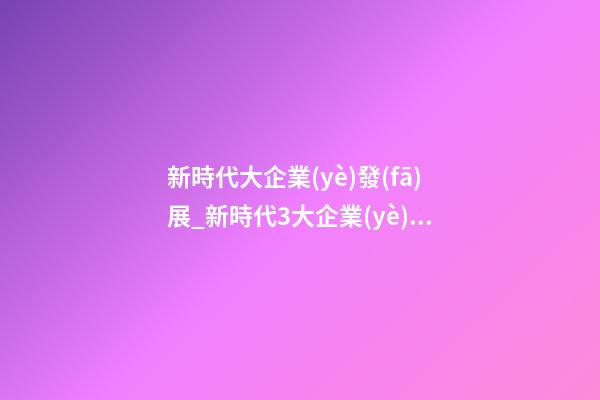 新時代大企業(yè)發(fā)展_新時代3大企業(yè)起名法-第1張-公司起名-玄機(jī)派