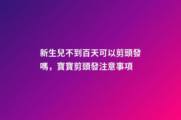 新生兒不到百天可以剪頭發嗎，寶寶剪頭發注意事項