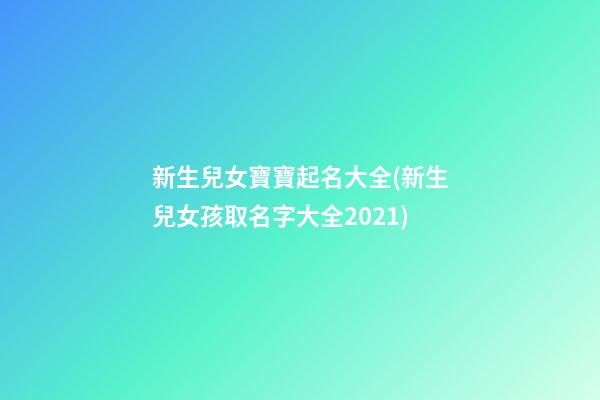 新生兒女寶寶起名大全(新生兒女孩取名字大全2021)