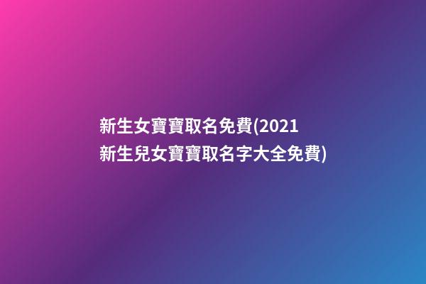 新生女寶寶取名免費(2021新生兒女寶寶取名字大全免費)