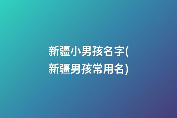 新疆小男孩名字(新疆男孩常用名)