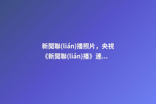 新聞聯(lián)播照片，央視《新聞聯(lián)播》連續(xù)三天超長口播-第1張-觀點(diǎn)-玄機(jī)派