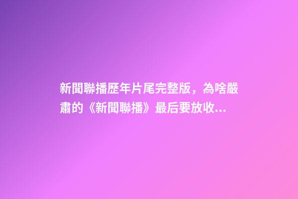 新聞聯播歷年片尾完整版，為啥嚴肅的《新聞聯播》最后要放收稿子的畫面-第1張-觀點-玄機派