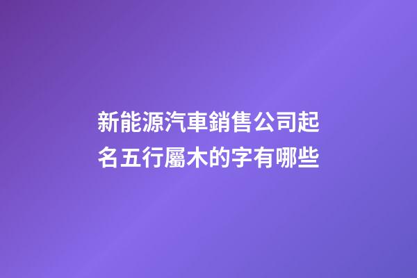 新能源汽車銷售公司起名五行屬木的字有哪些-第1張-公司起名-玄機派