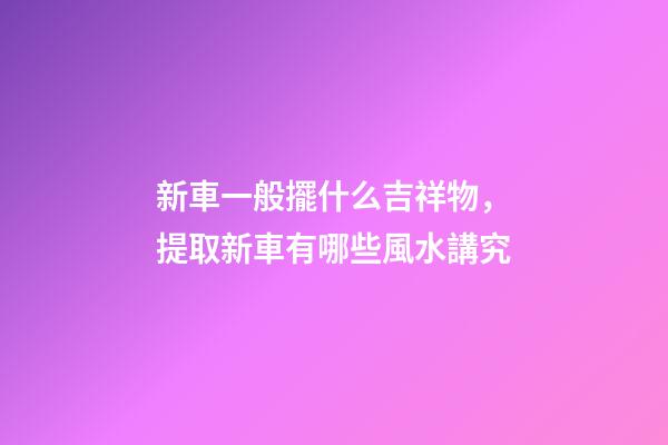 新車一般擺什么吉祥物，提取新車有哪些風水講究