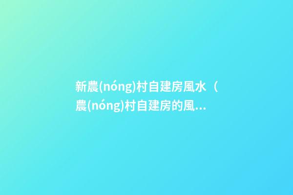 新農(nóng)村自建房風水（農(nóng)村自建房的風水）