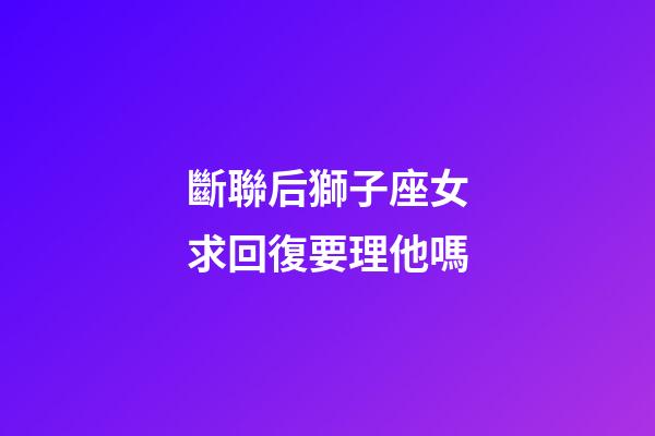 斷聯后獅子座女求回復要理他嗎-第1張-星座運勢-玄機派
