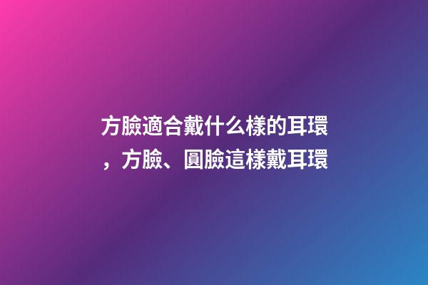 方臉適合戴什么樣的耳環，方臉、圓臉這樣戴耳環-第1張-觀點-玄機派
