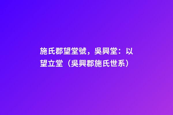 施氏郡望堂號，吳興堂：以望立堂（吳興郡施氏世系）