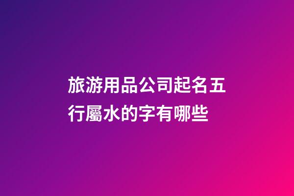 旅游用品公司起名五行屬水的字有哪些-第1張-公司起名-玄機派
