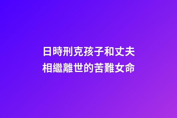 日時刑克孩子和丈夫相繼離世的苦難女命