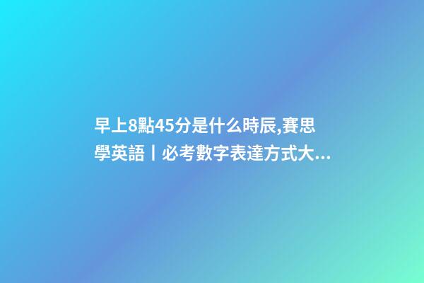 早上8點45分是什么時辰,賽思學英語丨必考數字表達方式大全-第1張-觀點-玄機派