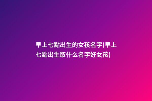 早上七點出生的女孩名字(早上七點出生取什么名字好女孩)