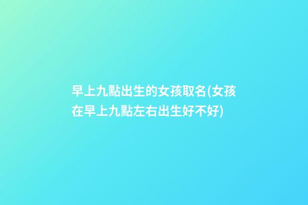 早上九點出生的女孩取名(女孩在早上九點左右出生好不好)