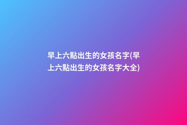 早上六點出生的女孩名字(早上六點出生的女孩名字大全)