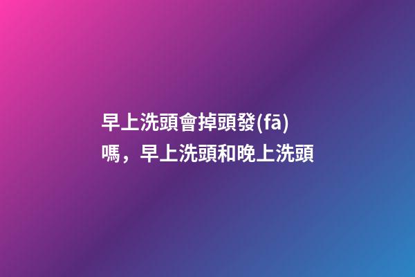 早上洗頭會掉頭發(fā)嗎，早上洗頭和晚上洗頭-第1張-觀點-玄機派