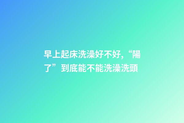 早上起床洗澡好不好,“陽了”到底能不能洗澡洗頭-第1張-觀點-玄機派