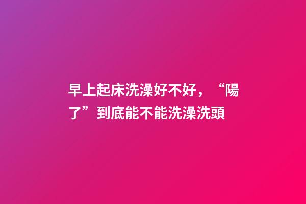早上起床洗澡好不好，“陽了”到底能不能洗澡洗頭